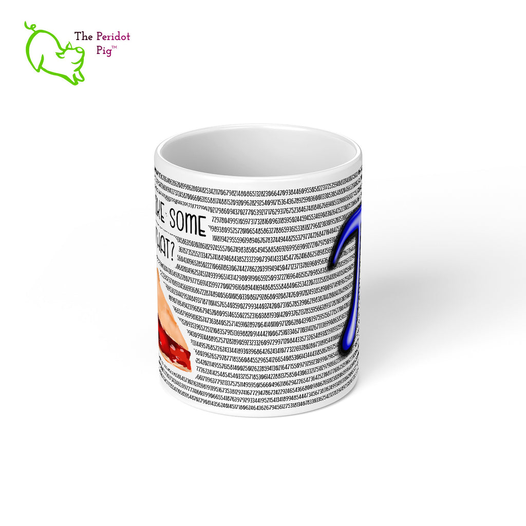 Would you like a little Pi to go with that coffee or tea? Here we have 5605 digits of Pi printed on a white, glossy 11 oz mug including a slice of cherry pie. What more could you ask for to celebrate Pi Day this year? Center view.