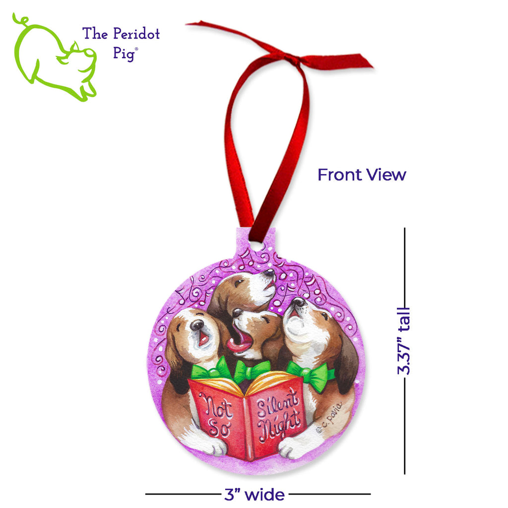 This ornament features the colorful artwork of Cathy Pavia. On the front, you have four beagles carolers singing "Not so Silent Night". (We love the drama beagle on the left!) On the back, the ornament says "Happy Howlidays" with a cute beagle wearing a green bow tie. Front view shown with dimensions.