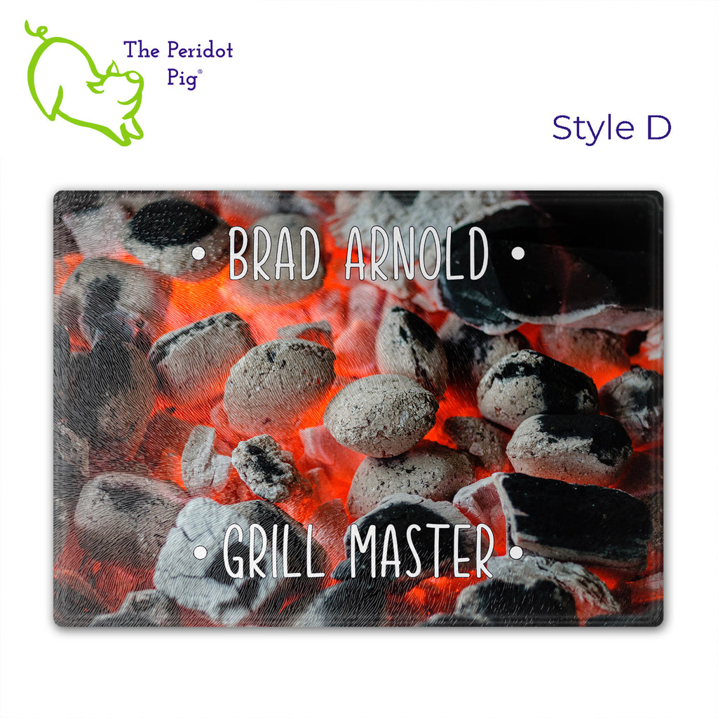 Got a grill master in your life? Consider  our "too hot to handle" cutting boards as a gift! These tempered glass cutting boards feature hot coals in the background,  setting the stage for grilled perfection. Perfect for cutting or using as a serving board! Pile on the meat and veggies with easy cleanup. Style D shown with sample name